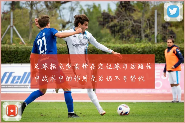 足球抢点型前锋在定位球与边路传中战术中的作用是否仍不可替代