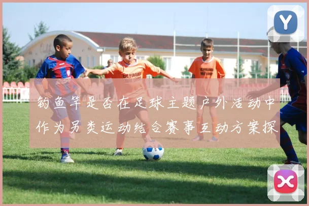 钓鱼竿是否在足球主题户外活动中作为另类运动结合赛事互动方案探讨