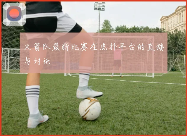 火箭队最新比赛在虎扑平台的直播与讨论